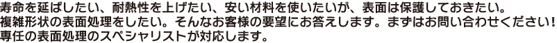 寿命を延ばしたい、耐熱性を上げたい、安い材料を使いたいが、表面は保護しておきたい。
複雑形状の表面処理をしたい。そんなお客様の要望にお答えします。まずはお問い合わせください！
専任の表面処理のスペシャリストが対応します。