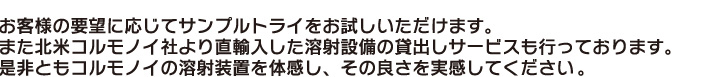 お客様の要望に応じてサンプルトライをお試しいただけます。
また北米コルモノイ社より直輸入した溶射設備の貸出しサービスも行っております。
是非ともコルモノイの溶射装置を体感し、その良さを実感してください。